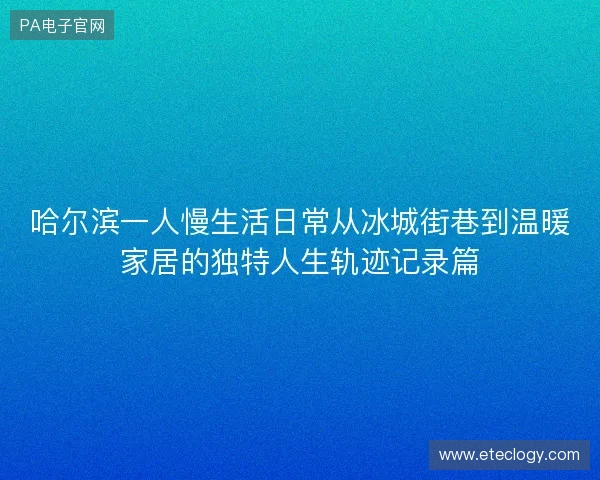 哈尔滨一人慢生活日常从冰城街巷到温暖家居的独特人生轨迹记录篇