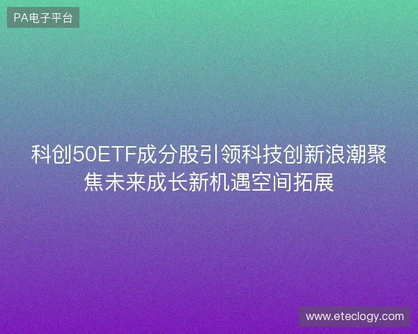 科创50ETF成分股引领科技创新浪潮聚焦未来成长新机遇空间拓展