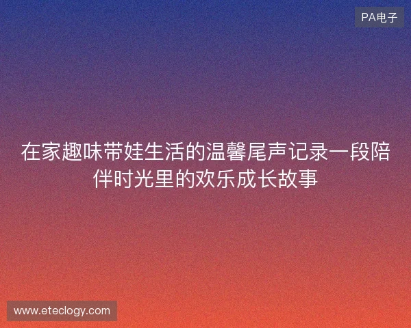 在家趣味带娃生活的温馨尾声记录一段陪伴时光里的欢乐成长故事 在家趣味带娃生活的温馨尾声记录一段陪伴时光里的欢乐成长故事